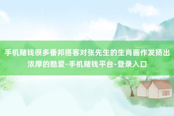 手机赌钱很多番邦搭客对张先生的生肖画作发扬出浓厚的酷爱-手机赌钱平台-登录入口