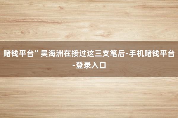 赌钱平台”吴海洲在接过这三支笔后-手机赌钱平台-登录入口