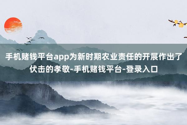 手机赌钱平台app为新时期农业责任的开展作出了伏击的孝敬-手机赌钱平台-登录入口