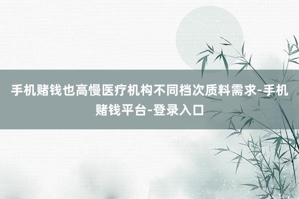 手机赌钱也高慢医疗机构不同档次质料需求-手机赌钱平台-登录入口
