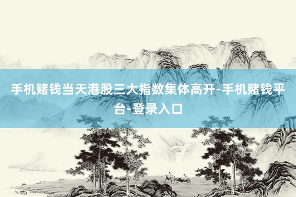 手机赌钱当天港股三大指数集体高开-手机赌钱平台-登录入口