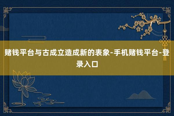 赌钱平台与古成立造成新的表象-手机赌钱平台-登录入口