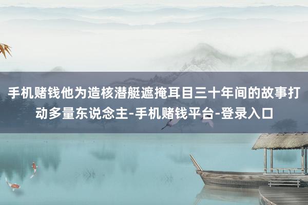 手机赌钱他为造核潜艇遮掩耳目三十年间的故事打动多量东说念主-手机赌钱平台-登录入口