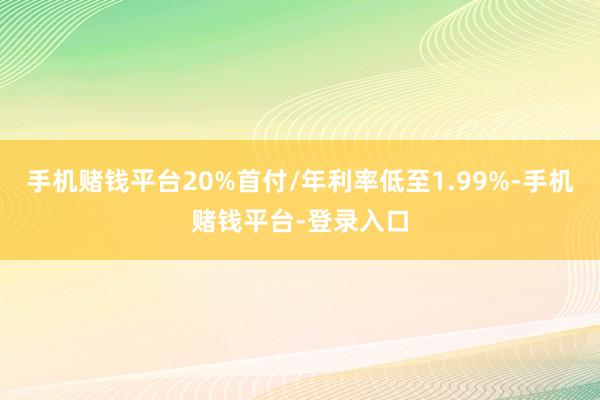 手机赌钱平台20%首付/年利率低至1.99%-手机赌钱平台-登录入口