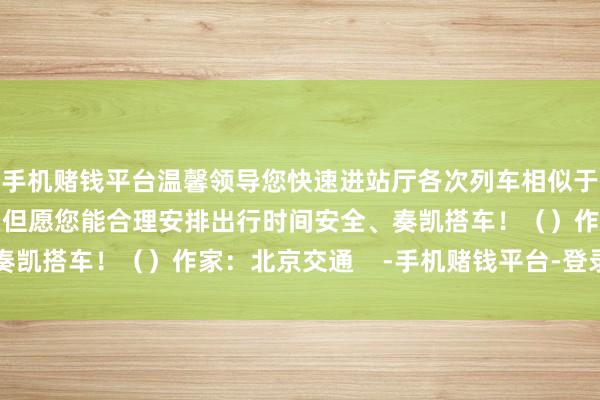 手机赌钱平台温馨领导您快速进站厅各次列车相似于开车前3分钟罢手检票但愿您能合理安排出行时间安全、奏凯搭车！（）作家：北京交通    -手机赌钱平台-登录入口