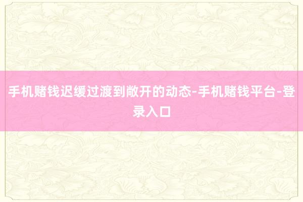 手机赌钱迟缓过渡到敞开的动态-手机赌钱平台-登录入口