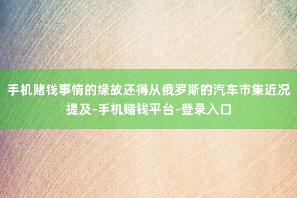 手机赌钱事情的缘故还得从俄罗斯的汽车市集近况提及-手机赌钱平台-登录入口