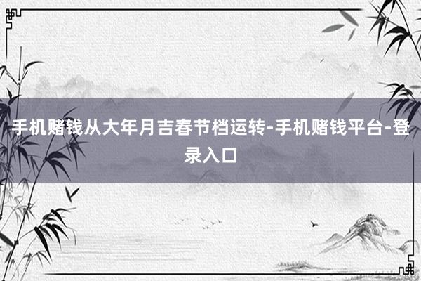 手机赌钱从大年月吉春节档运转-手机赌钱平台-登录入口