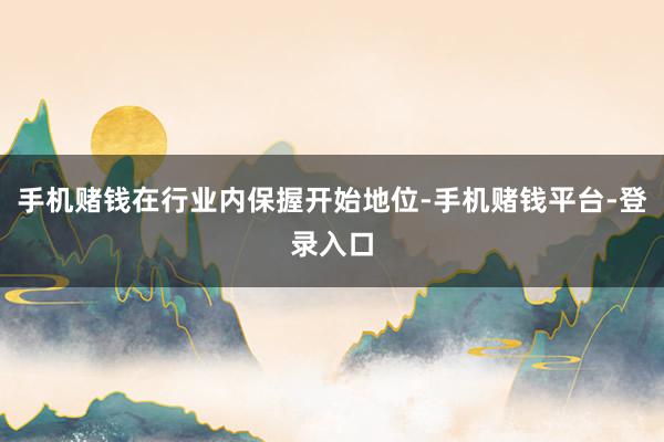 手机赌钱在行业内保握开始地位-手机赌钱平台-登录入口