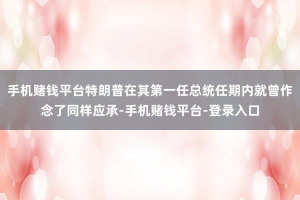 手机赌钱平台特朗普在其第一任总统任期内就曾作念了同样应承-手机赌钱平台-登录入口