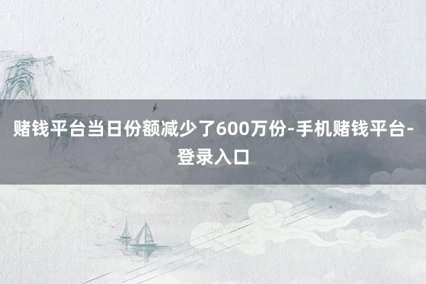赌钱平台当日份额减少了600万份-手机赌钱平台-登录入口