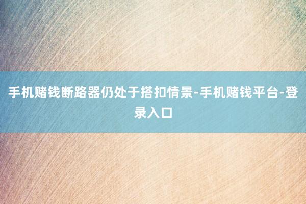 手机赌钱断路器仍处于搭扣情景-手机赌钱平台-登录入口