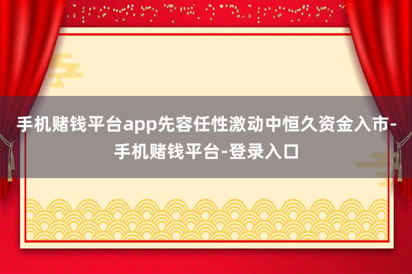 手机赌钱平台app先容任性激动中恒久资金入市-手机赌钱平台-登录入口