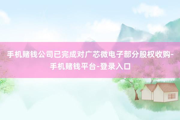 手机赌钱公司已完成对广芯微电子部分股权收购-手机赌钱平台-登录入口