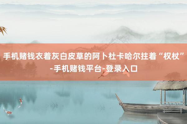手机赌钱衣着灰白皮草的阿卜杜卡哈尔拄着“权杖”-手机赌钱平台-登录入口