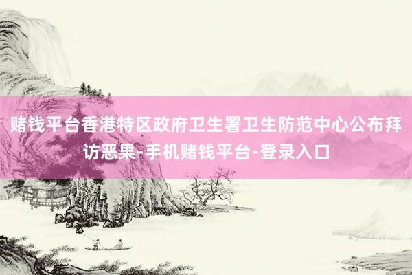 赌钱平台香港特区政府卫生署卫生防范中心公布拜访恶果-手机赌钱平台-登录入口
