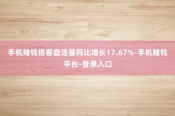 手机赌钱搭客盘活量同比增长17.67%-手机赌钱平台-登录入口