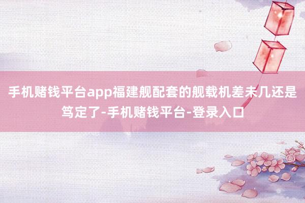 手机赌钱平台app福建舰配套的舰载机差未几还是笃定了-手机赌钱平台-登录入口