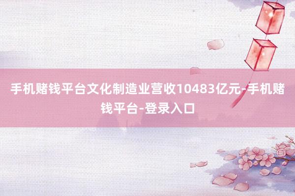 手机赌钱平台文化制造业营收10483亿元-手机赌钱平台-登录入口