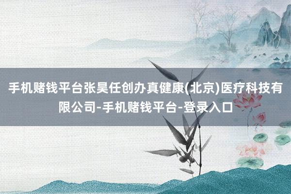 手机赌钱平台张昊任创办真健康(北京)医疗科技有限公司-手机赌钱平台-登录入口