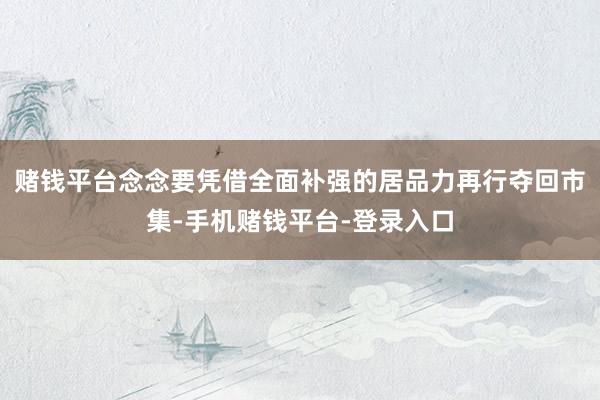 赌钱平台念念要凭借全面补强的居品力再行夺回市集-手机赌钱平台-登录入口