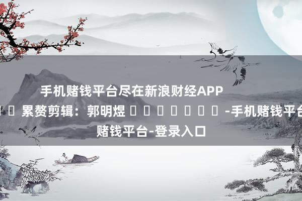 手机赌钱平台尽在新浪财经APP            						累赘剪辑：郭明煜 							-手机赌钱平台-登录入口