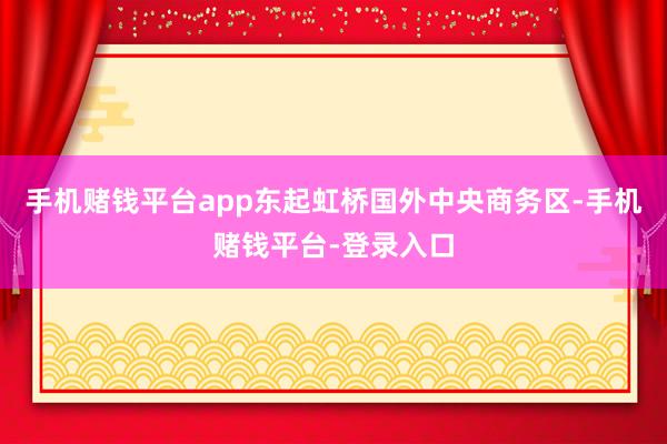 手机赌钱平台app东起虹桥国外中央商务区-手机赌钱平台-登录入口