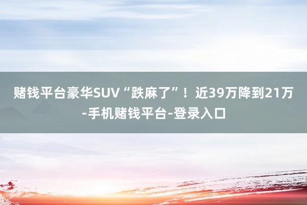 赌钱平台豪华SUV“跌麻了”！近39万降到21万-手机赌钱平台-登录入口