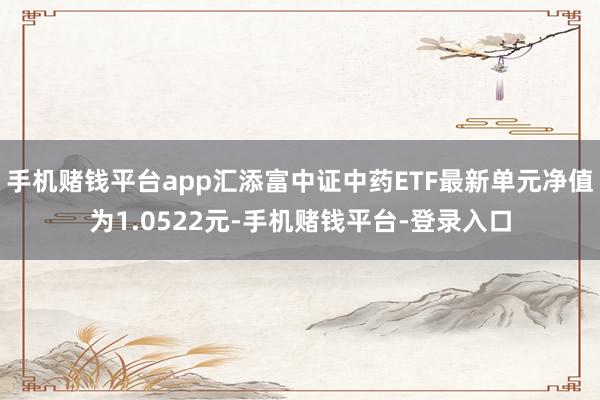 手机赌钱平台app汇添富中证中药ETF最新单元净值为1.0522元-手机赌钱平台-登录入口