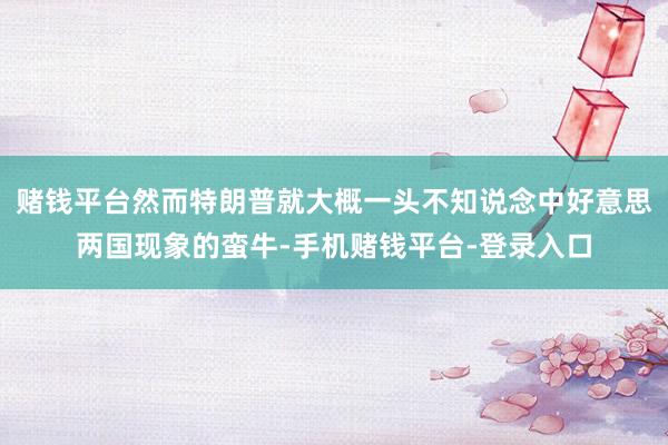 赌钱平台然而特朗普就大概一头不知说念中好意思两国现象的蛮牛-手机赌钱平台-登录入口