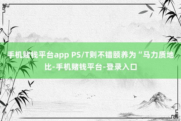 手机赌钱平台app PS/T则不错颐养为“马力质地比-手机赌钱平台-登录入口