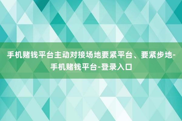 手机赌钱平台主动对接场地要紧平台、要紧步地-手机赌钱平台-登录入口