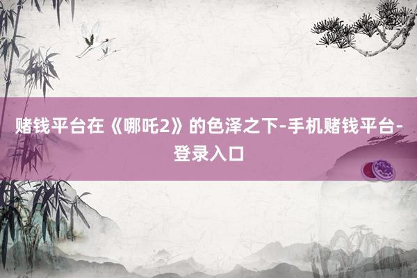 赌钱平台在《哪吒2》的色泽之下-手机赌钱平台-登录入口