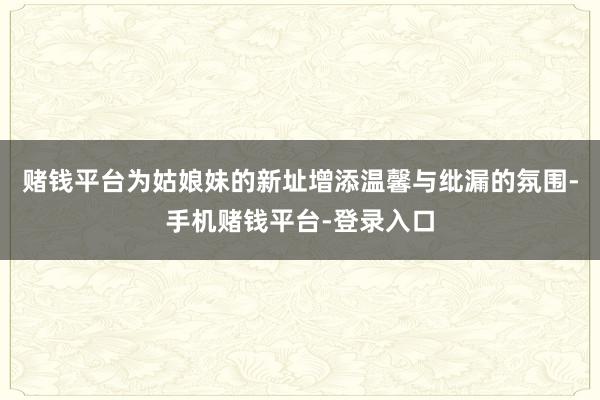 赌钱平台为姑娘妹的新址增添温馨与纰漏的氛围-手机赌钱平台-登录入口