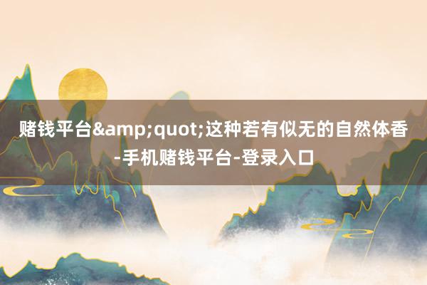 赌钱平台&quot;这种若有似无的自然体香-手机赌钱平台-登录入口