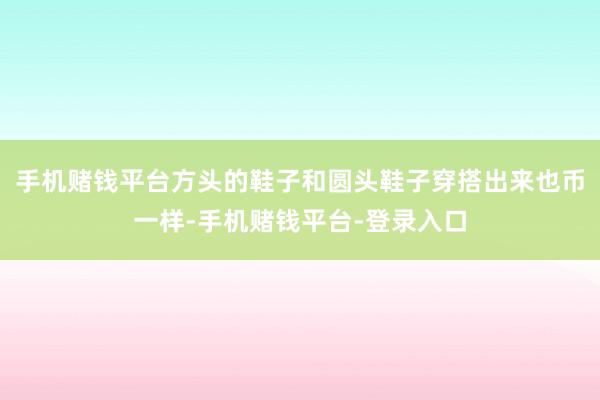 手机赌钱平台方头的鞋子和圆头鞋子穿搭出来也币一样-手机赌钱平台-登录入口