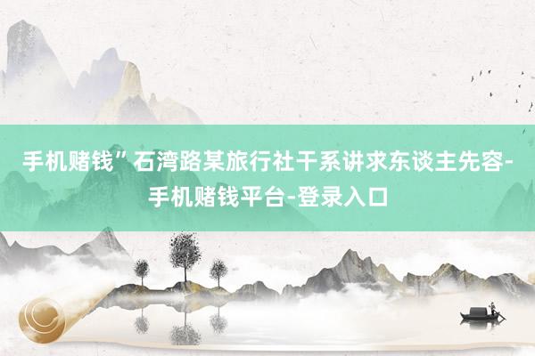 手机赌钱”石湾路某旅行社干系讲求东谈主先容-手机赌钱平台-登录入口