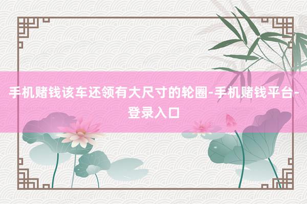 手机赌钱该车还领有大尺寸的轮圈-手机赌钱平台-登录入口