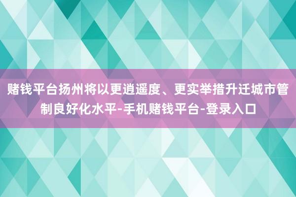 赌钱平台扬州将以更逍遥度、更实举措升迁城市管制良好化水平-手机赌钱平台-登录入口