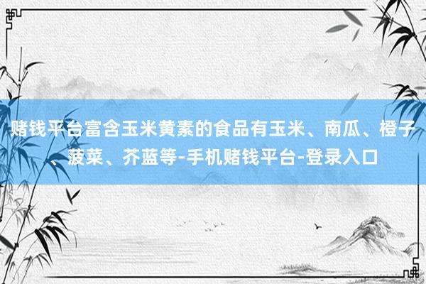 赌钱平台富含玉米黄素的食品有玉米、南瓜、橙子、菠菜、芥蓝等-手机赌钱平台-登录入口