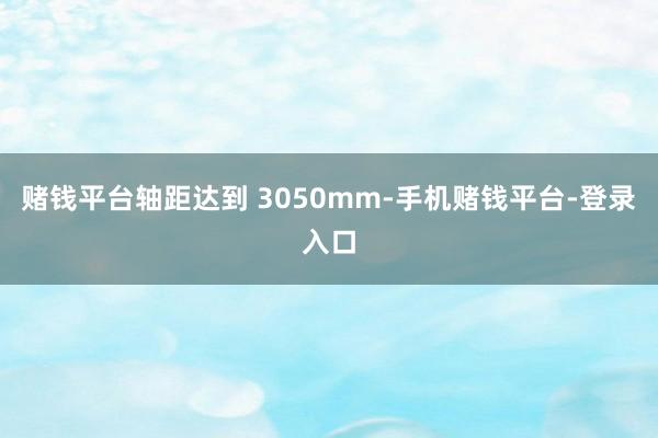 赌钱平台轴距达到 3050mm-手机赌钱平台-登录入口