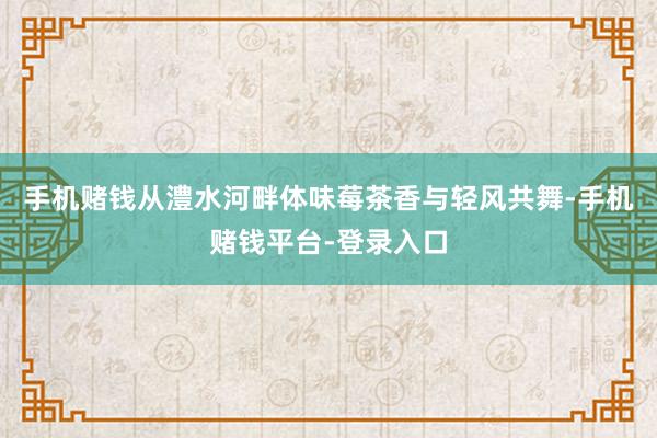 手机赌钱从澧水河畔体味莓茶香与轻风共舞-手机赌钱平台-登录入口