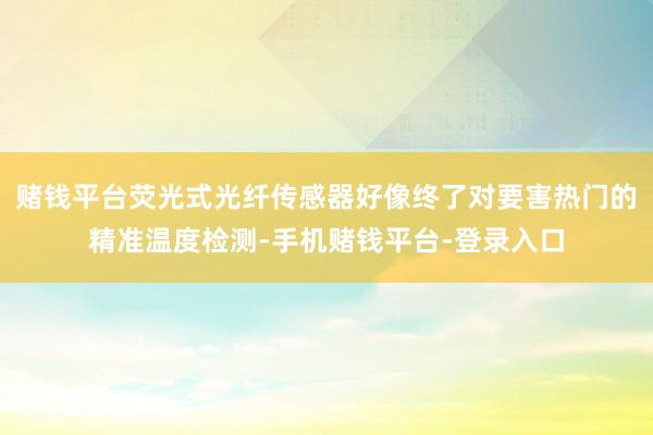 赌钱平台荧光式光纤传感器好像终了对要害热门的精准温度检测-手机赌钱平台-登录入口