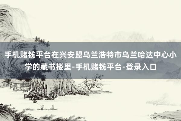 手机赌钱平台在兴安盟乌兰浩特市乌兰哈达中心小学的藏书楼里-手机赌钱平台-登录入口