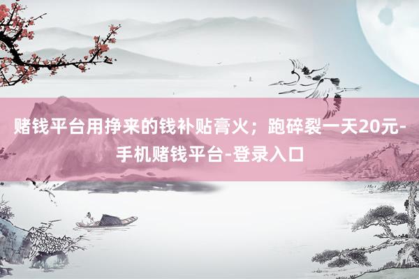 赌钱平台用挣来的钱补贴膏火;跑碎裂一天20元-手机赌钱平台-登录入口