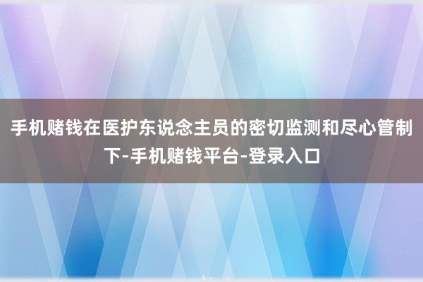 手机赌钱在医护东说念主员的密切监测和尽心管制下-手机赌钱平台-登录入口