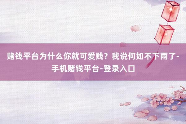 赌钱平台为什么你就可爱贱?我说何如不下雨了-手机赌钱平台-登录入口