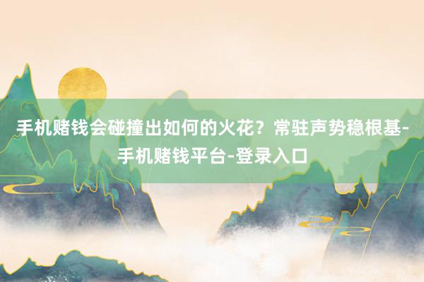 手机赌钱会碰撞出如何的火花？常驻声势稳根基-手机赌钱平台-登录入口