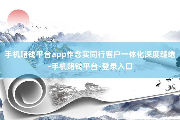 手机赌钱平台app作念实同行客户一体化深度缱绻-手机赌钱平台-登录入口