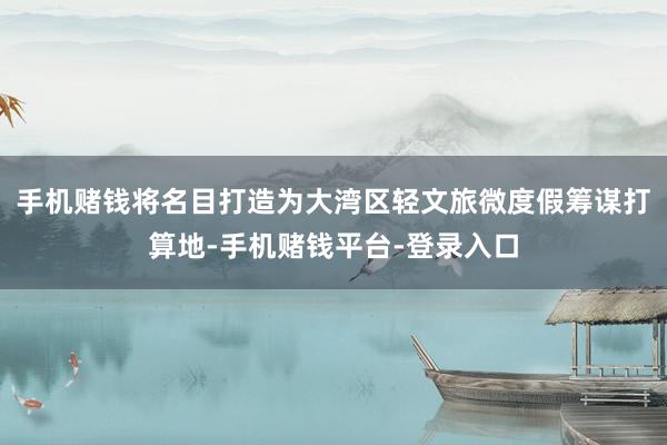 手机赌钱将名目打造为大湾区轻文旅微度假筹谋打算地-手机赌钱平台-登录入口